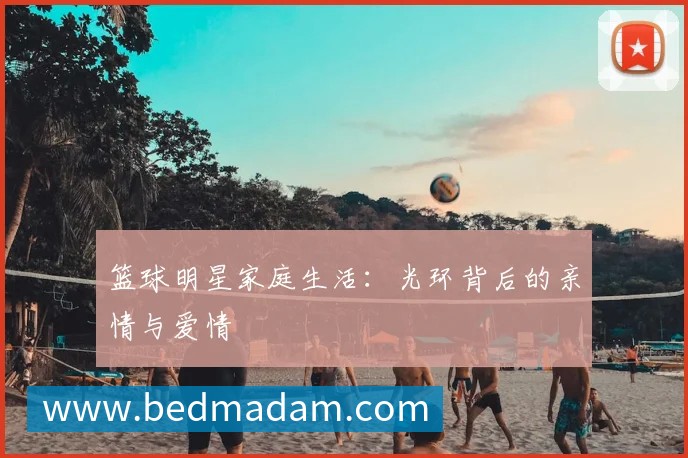 篮球明星家庭生活:光环背后的亲情与爱情
