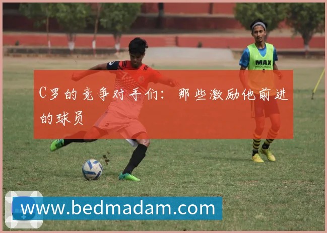 C罗的竞争对手们：那些激励他前进的球员