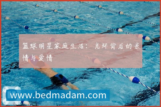 篮球明星家庭生活：光环背后的亲情与爱情