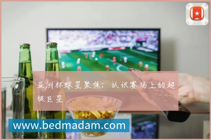 亚洲杯球星聚焦:认识赛场上的超级巨星